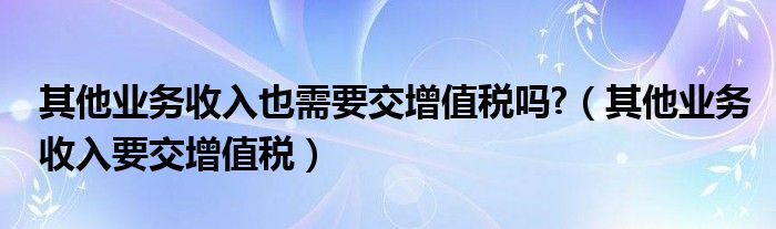 其他业务收入也需要交增值税吗?（其他业务收入要交增值税）