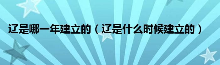 辽是哪一年建立的（辽是什么时候建立的）