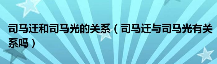 司马迁和司马光的关系（司马迁与司马光有关系吗）