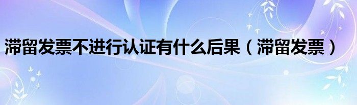 滞留发票不进行认证有什么后果（滞留发票）