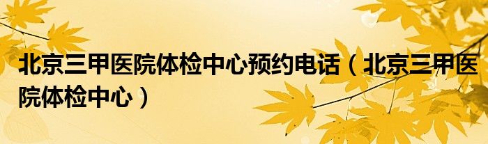 北京三甲医院体检中心预约电话（北京三甲医院体检中心）