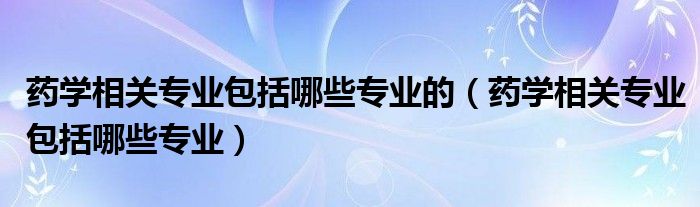 药学相关专业包括哪些专业的（药学相关专业包括哪些专业）