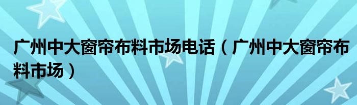 广州中大窗帘布料市场电话（广州中大窗帘布料市场）