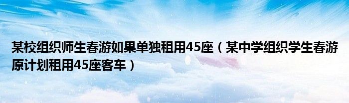 某校组织师生春游如果单独租用45座（某中学组织学生春游原计划租用45座客车）