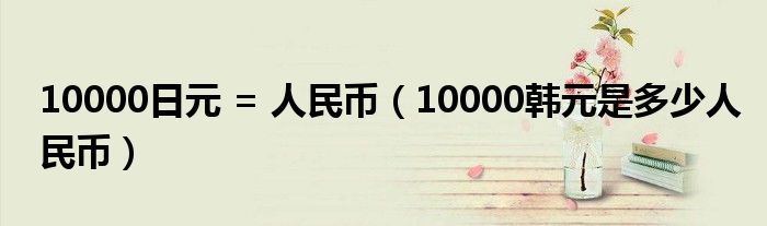 10000日元 = 人民币（10000韩元是多少人民币）