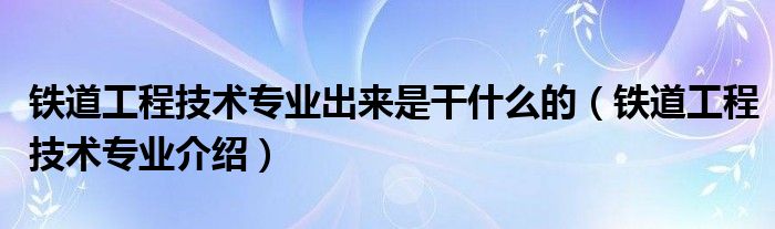 铁道工程技术专业出来是干什么的（铁道工程技术专业介绍）