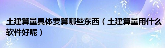 土建算量具体要算哪些东西（土建算量用什么软件好呢）