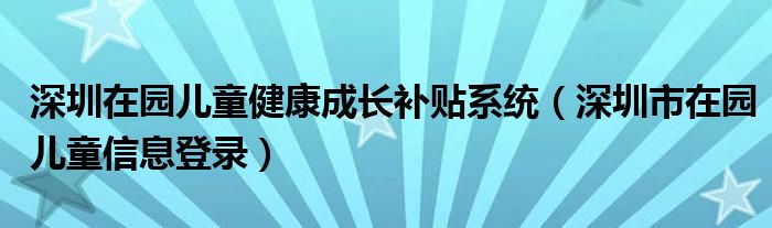 深圳在园儿童健康成长补贴系统（深圳市在园儿童信息登录）