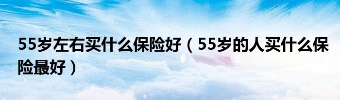 55岁左右买什么保险好（55岁的人买什么保险最好）