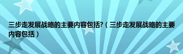 三步走发展战略的主要内容包括?（三步走发展战略的主要内容包括）