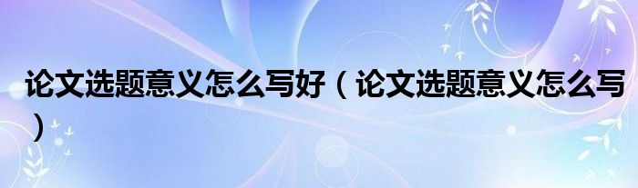 论文选题意义怎么写好（论文选题意义怎么写）