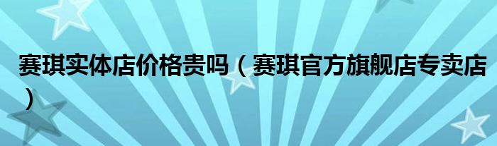 赛琪实体店价格贵吗（赛琪官方旗舰店专卖店）