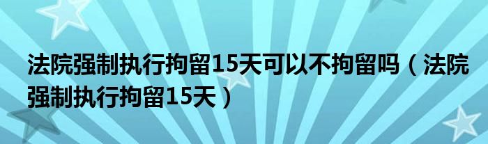 法院强制执行拘留15天可以不拘留吗（法院强制执行拘留15天）