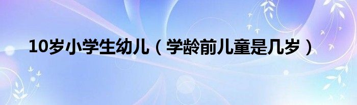 10岁小学生幼儿（学龄前儿童是几岁）