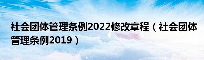 社会团体管理条例2022修改章程（社会团体管理条例2019）