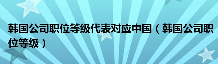 韩国公司职位等级代表对应中国（韩国公司职位等级）