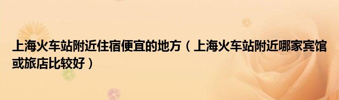 上海火车站附近住宿便宜的地方（上海火车站附近哪家宾馆或旅店比较好）