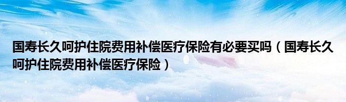 国寿长久呵护住院费用补偿医疗保险有必要买吗（国寿长久呵护住院费用补偿医疗保险）