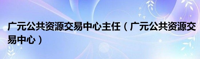 广元公共资源交易中心主任（广元公共资源交易中心）