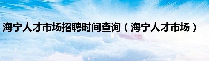 海宁人才市场招聘时间查询（海宁人才市场）