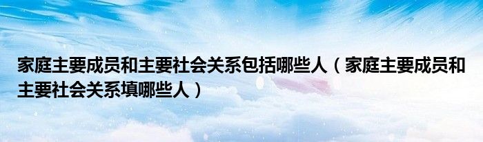 家庭主要成员和主要社会关系包括哪些人（家庭主要成员和主要社会关系填哪些人）