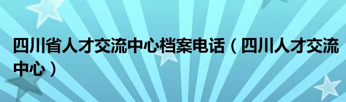 四川省人才交流中心档案电话（四川人才交流中心）