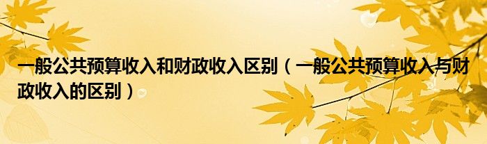 一般公共预算收入和财政收入区别（一般公共预算收入与财政收入的区别）