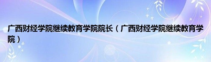 广西财经学院继续教育学院院长（广西财经学院继续教育学院）