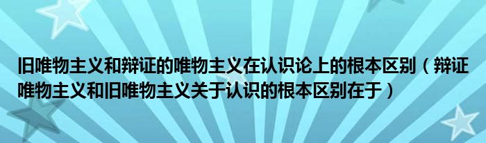 旧唯物主义和辩证的唯物主义在认识论上的根本区别（辩证唯物主义和旧唯物主义关于认识的根本区别在于）