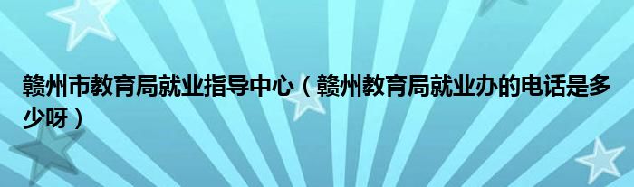 赣州市教育局就业指导中心（赣州教育局就业办的电话是多少呀）