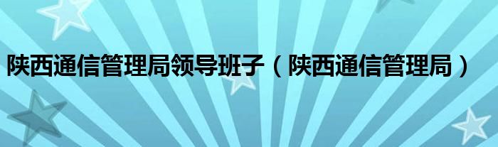 陕西通信管理局领导班子（陕西通信管理局）