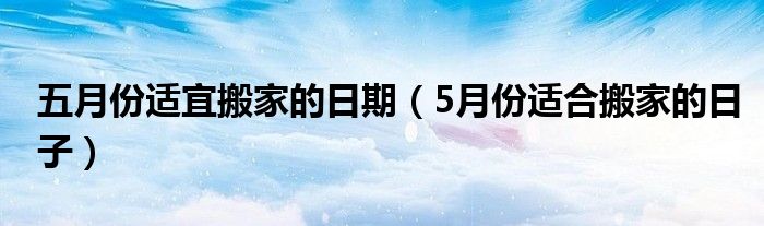 五月份适宜搬家的日期（5月份适合搬家的日子）