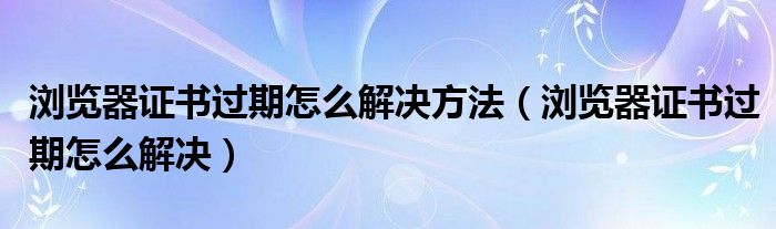 浏览器证书过期怎么解决方法（浏览器证书过期怎么解决）