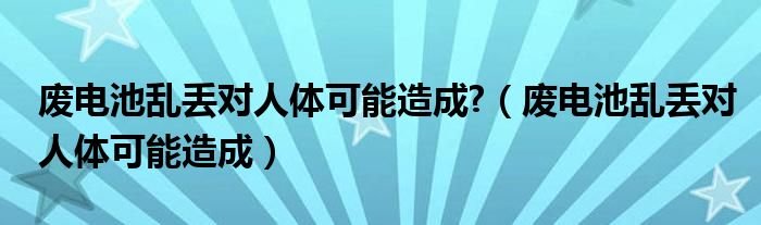 废电池乱丢对人体可能造成?（废电池乱丢对人体可能造成）