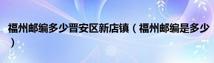 福州邮编多少晋安区新店镇（福州邮编是多少）