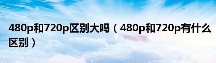 480p和720p区别大吗（480p和720p有什么区别）