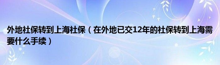 外地社保转到上海社保（在外地已交12年的社保转到上海需要什么手续）