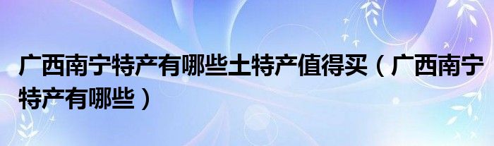 广西南宁特产有哪些土特产值得买（广西南宁特产有哪些）