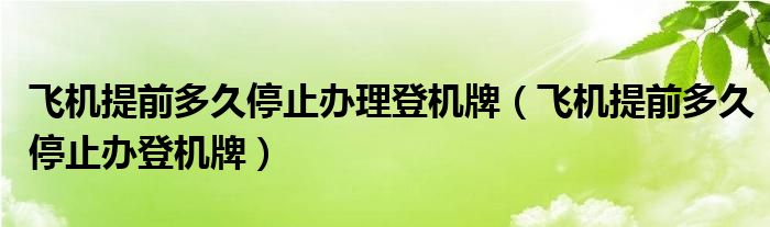 飞机提前多久停止办理登机牌（飞机提前多久停止办登机牌）