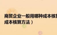 商贸企业一般用哪种成本核算方法做（商贸企业一般用哪种成本核算方法）