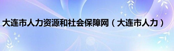 大连市人力资源和社会保障网（大连市人力）