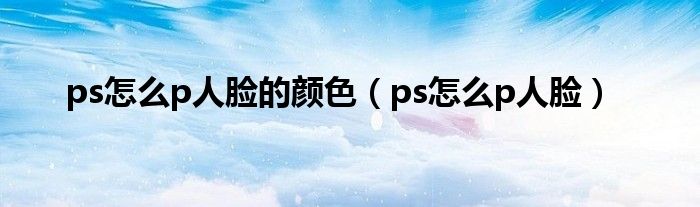 ps怎么p人脸的颜色（ps怎么p人脸）