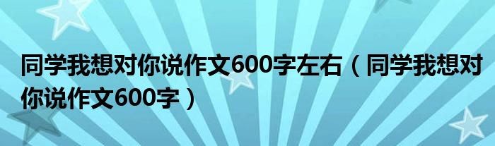 同学我想对你说作文600字左右（同学我想对你说作文600字）