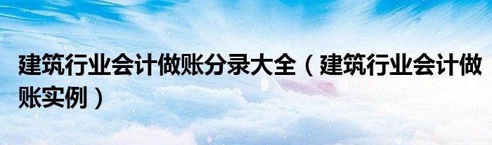 建筑行业会计做账分录大全（建筑行业会计做账实例）