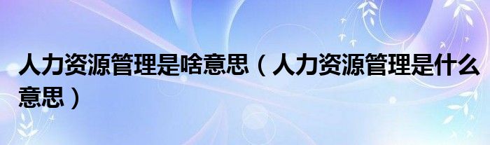 人力资源管理是啥意思（人力资源管理是什么意思）