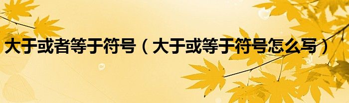 大于或者等于符号（大于或等于符号怎么写）