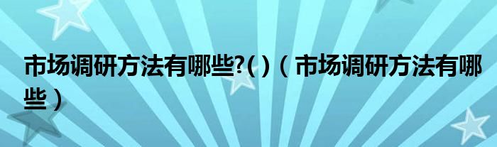 市场调研方法有哪些?( )（市场调研方法有哪些）