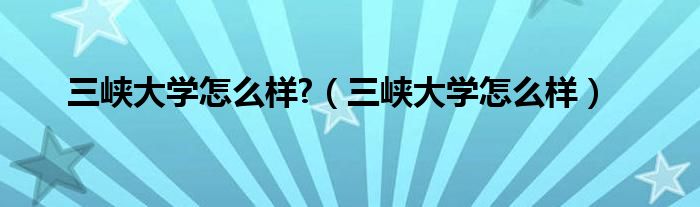 三峡大学怎么样?（三峡大学怎么样）