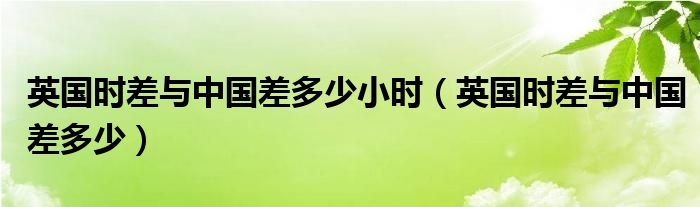 英国时差与中国差多少小时（英国时差与中国差多少）