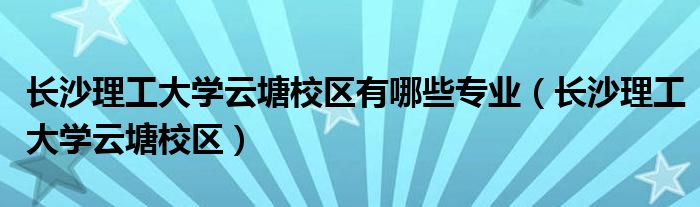 长沙理工大学云塘校区有哪些专业（长沙理工大学云塘校区）